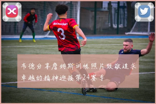 韦德分享詹姆斯训练照片致敬追求卓越的精神迎接第24赛季