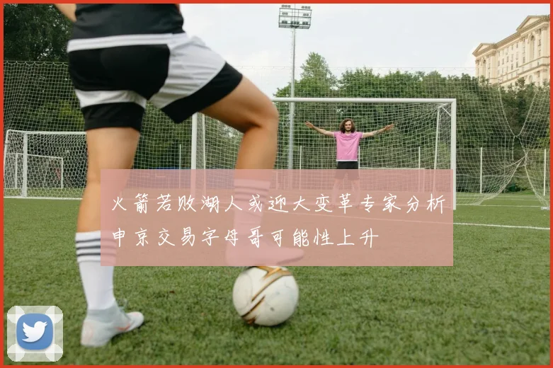 火箭若败湖人或迎大变革专家分析申京交易字母哥可能性上升