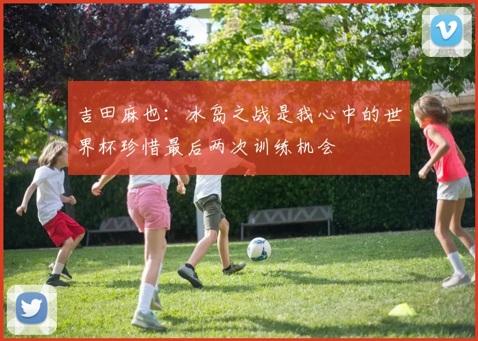 吉田麻也：冰岛之战是我心中的世界杯珍惜最后两次训练机会