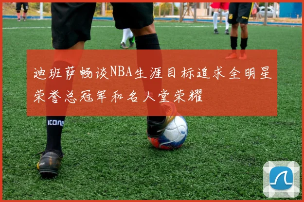 迪班萨畅谈NBA生涯目标追求全明星荣誉总冠军和名人堂荣耀