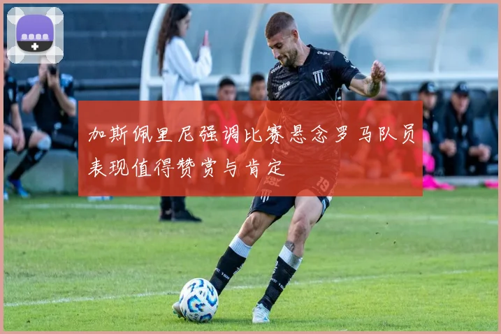 加斯佩里尼强调比赛悬念罗马队员表现值得赞赏与肯定