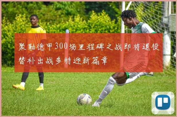 聚勒德甲300场里程碑之战即将退役替补出战多特迎新篇章