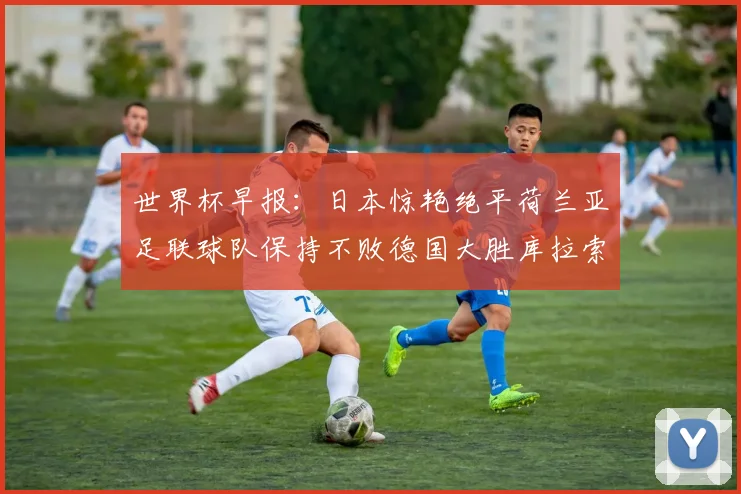 世界杯早报：日本惊艳绝平荷兰亚足联球队保持不败德国大胜库拉索