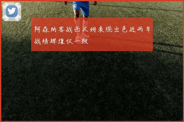 阿森纳客战西汉姆表现出色近两年战绩辉煌仅一败