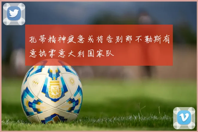 孔蒂精神疲惫或将告别那不勒斯有意执掌意大利国家队