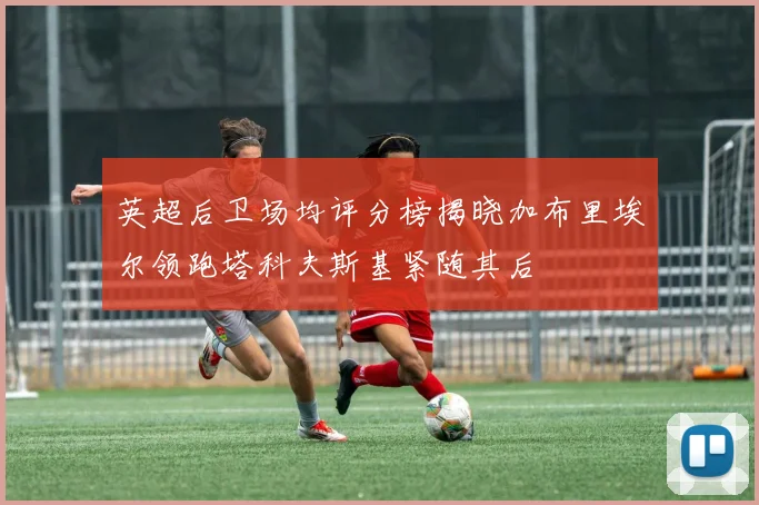 英超后卫场均评分榜揭晓加布里埃尔领跑塔科夫斯基紧随其后
